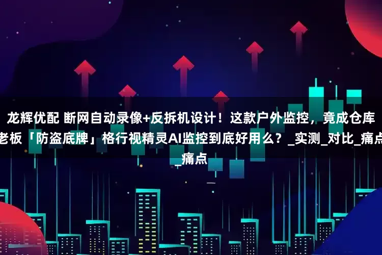 龙辉优配 断网自动录像+反拆机设计！这款户外监控，竟成仓库老板「防盗底牌」格行视精灵AI监控到底好用么？_实测_对比_痛点