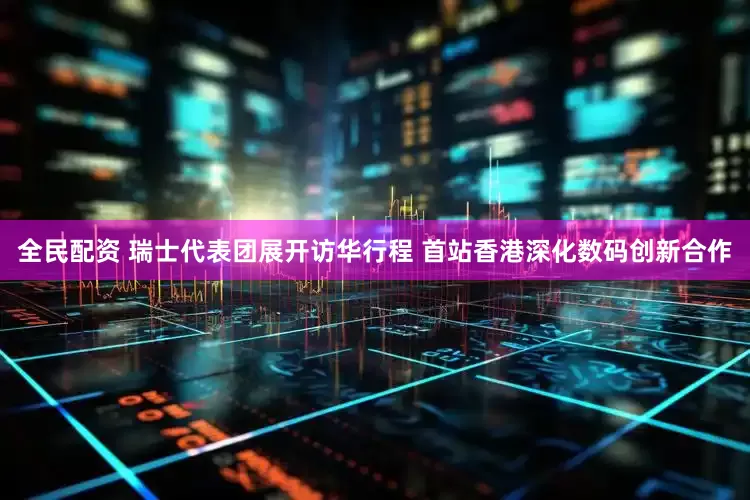 全民配资 瑞士代表团展开访华行程 首站香港深化数码创新合作