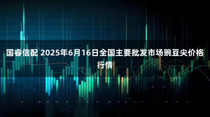 国睿信配 2025年6月16日全国主要批发市场豌豆尖价格行情