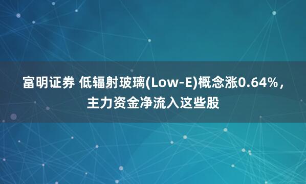 富明证券 低辐射玻璃(Low-E)概念涨0.64%，主力资金净流入这些股