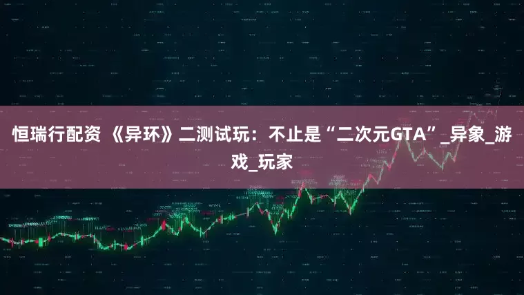 恒瑞行配资 《异环》二测试玩：不止是“二次元GTA”_异象_游戏_玩家