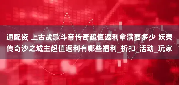 通配资 上古战歌斗帝传奇超值返利拿满要多少 妖灵传奇沙之城主超值返利有哪些福利_折扣_活动_玩家