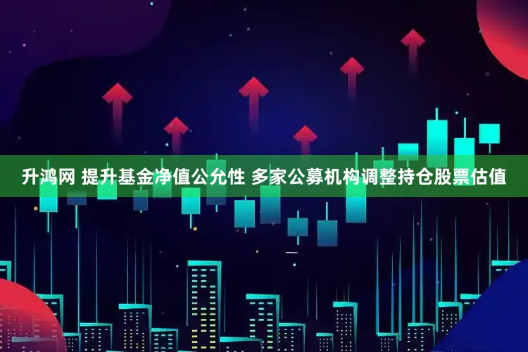 升鸿网 提升基金净值公允性 多家公募机构调整持仓股票估值