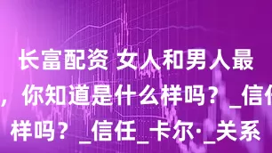 长富配资 女人和男人最深的感情，你知道是什么样吗？_信任_卡尔·_关系