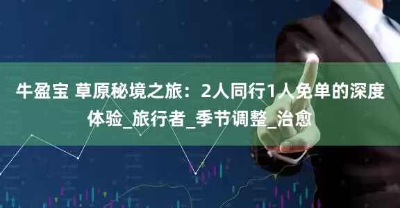 牛盈宝 草原秘境之旅：2人同行1人免单的深度体验_旅行者_季节调整_治愈