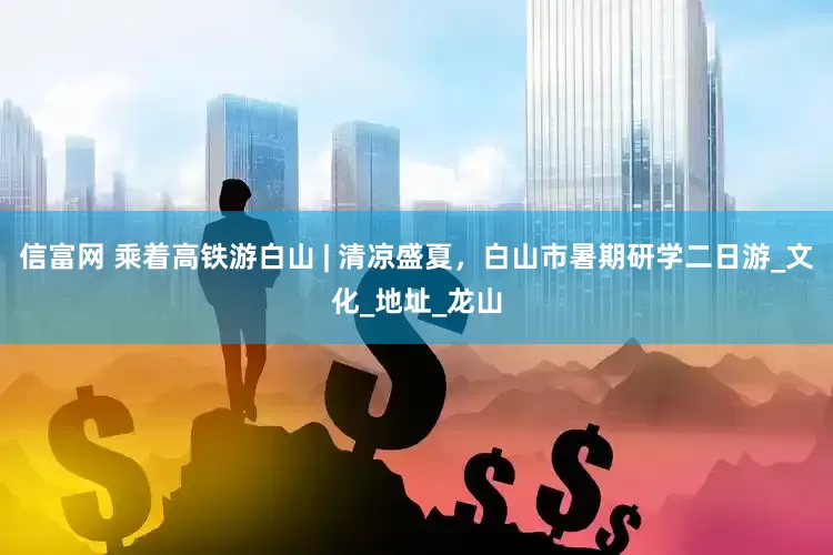 信富网 乘着高铁游白山 | 清凉盛夏，白山市暑期研学二日游_文化_地址_龙山