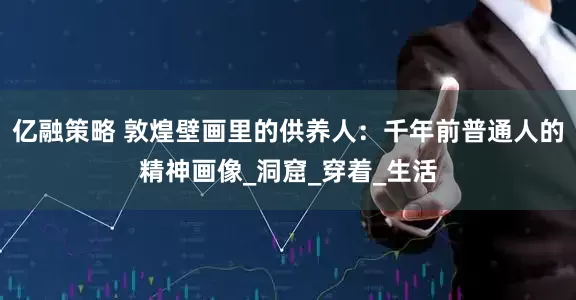亿融策略 敦煌壁画里的供养人：千年前普通人的精神画像_洞窟_穿着_生活