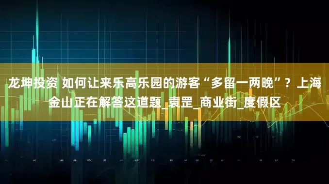 龙坤投资 如何让来乐高乐园的游客“多留一两晚”？上海金山正在解答这道题_袁罡_商业街_度假区