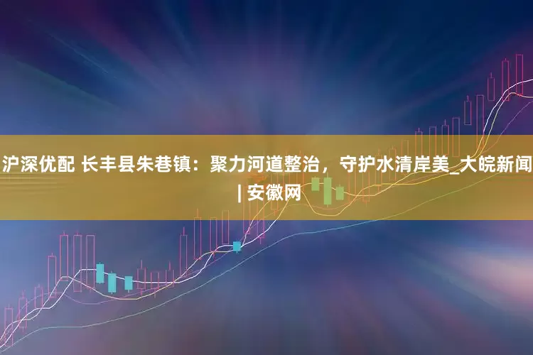 沪深优配 长丰县朱巷镇：聚力河道整治，守护水清岸美_大皖新闻 | 安徽网