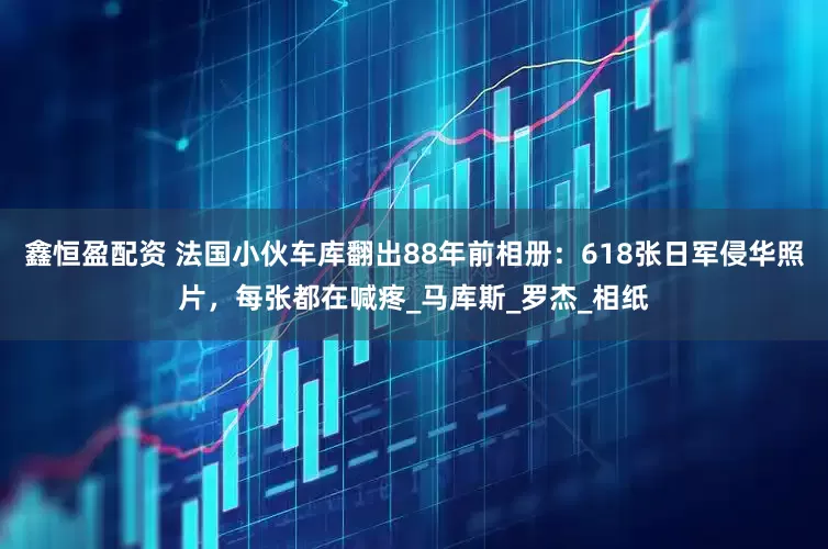 鑫恒盈配资 法国小伙车库翻出88年前相册：618张日军侵华照片，每张都在喊疼_马库斯_罗杰_相纸