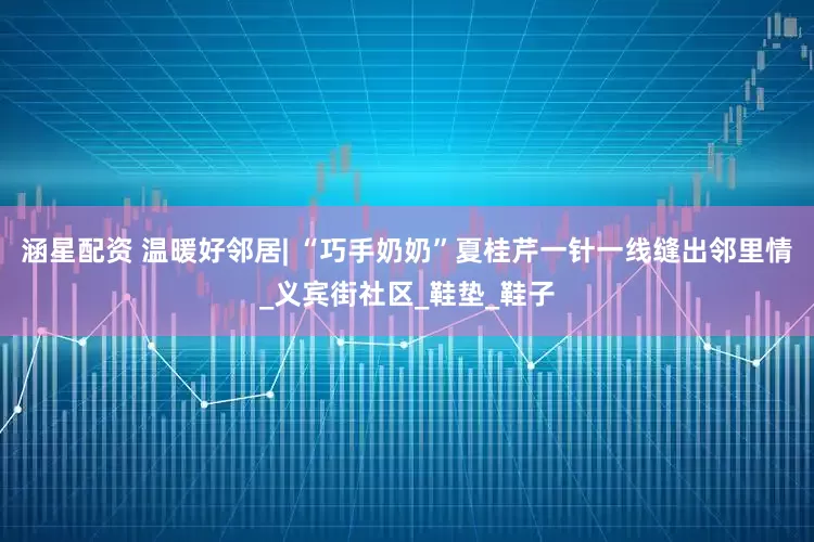 涵星配资 温暖好邻居| “巧手奶奶”夏桂芹一针一线缝出邻里情_义宾街社区_鞋垫_鞋子