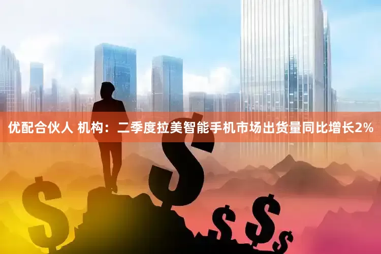 优配合伙人 机构：二季度拉美智能手机市场出货量同比增长2%