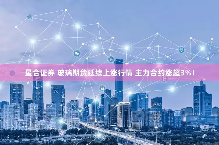 星合证券 玻璃期货延续上涨行情 主力合约涨超3%！