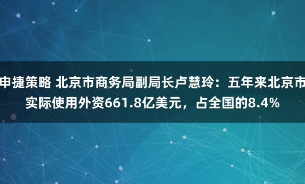 申捷策略 北京市商务局副局长卢慧玲：五年来北京市实际使用外资661.8亿美元，占全国的8.4%