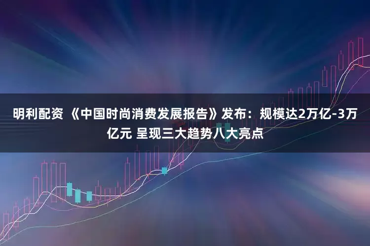 明利配资 《中国时尚消费发展报告》发布：规模达2万亿-3万亿元 呈现三大趋势八大亮点