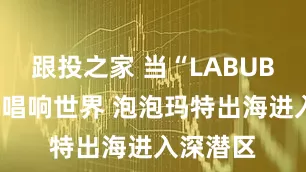 跟投之家 当“LABUBU之歌”唱响世界 泡泡玛特出海进入深潜区