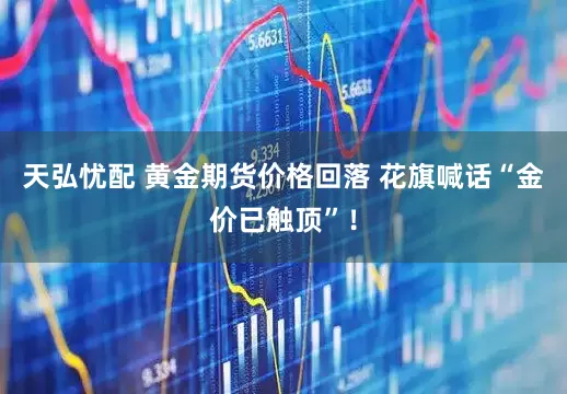 天弘忧配 黄金期货价格回落 花旗喊话“金价已触顶”！