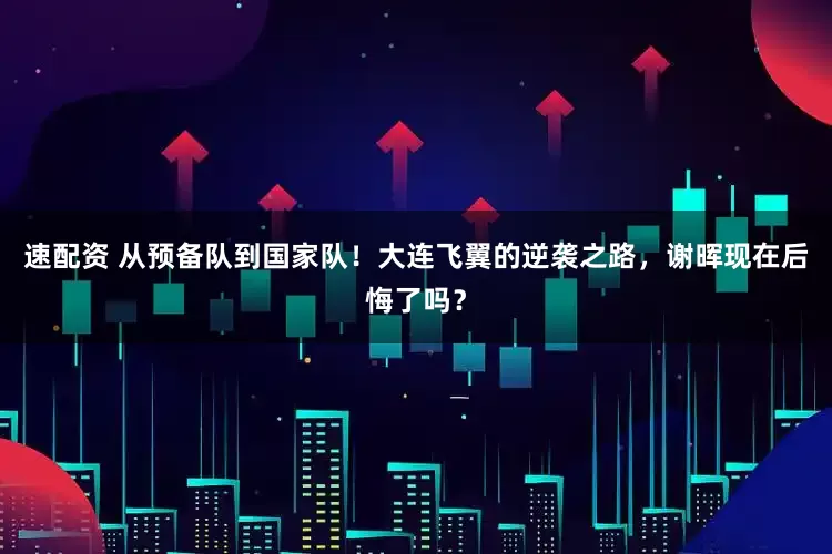 速配资 从预备队到国家队！大连飞翼的逆袭之路，谢晖现在后悔了吗？