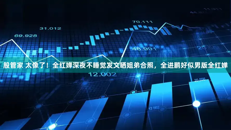 股管家 太像了！全红婵深夜不睡觉发文晒姐弟合照，全进鹏好似男版全红婵