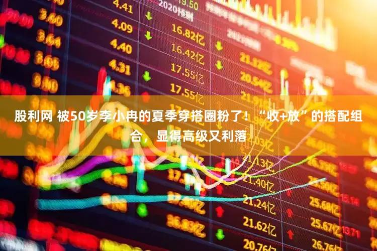 股利网 被50岁李小冉的夏季穿搭圈粉了！“收+放”的搭配组合，显得高级又利落